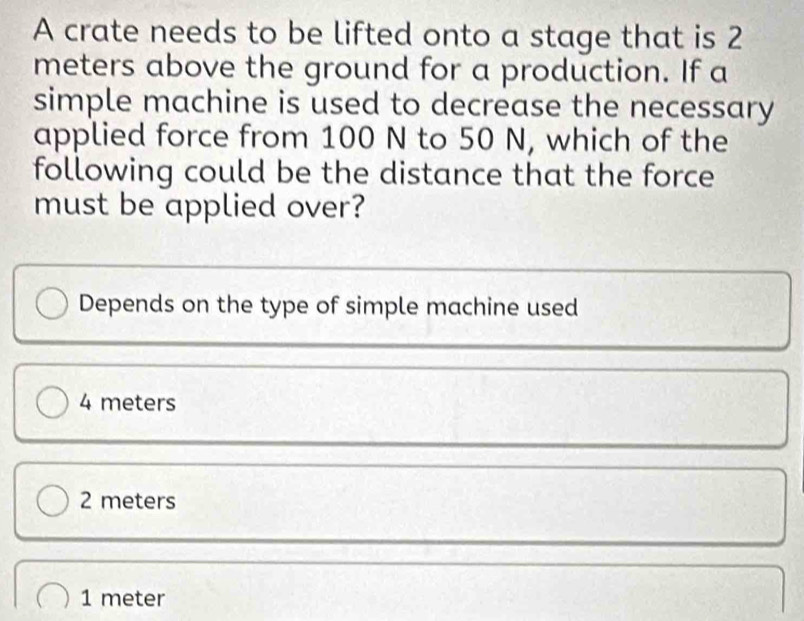 A crate needs to be lifted onto a stage that is 2
meters above the ground for a production. If a
simple machine is used to decrease the necessary
applied force from 100 N to 50 N, which of the
following could be the distance that the force
must be applied over?
Depends on the type of simple machine used
4 meters
2 meters
1 meter