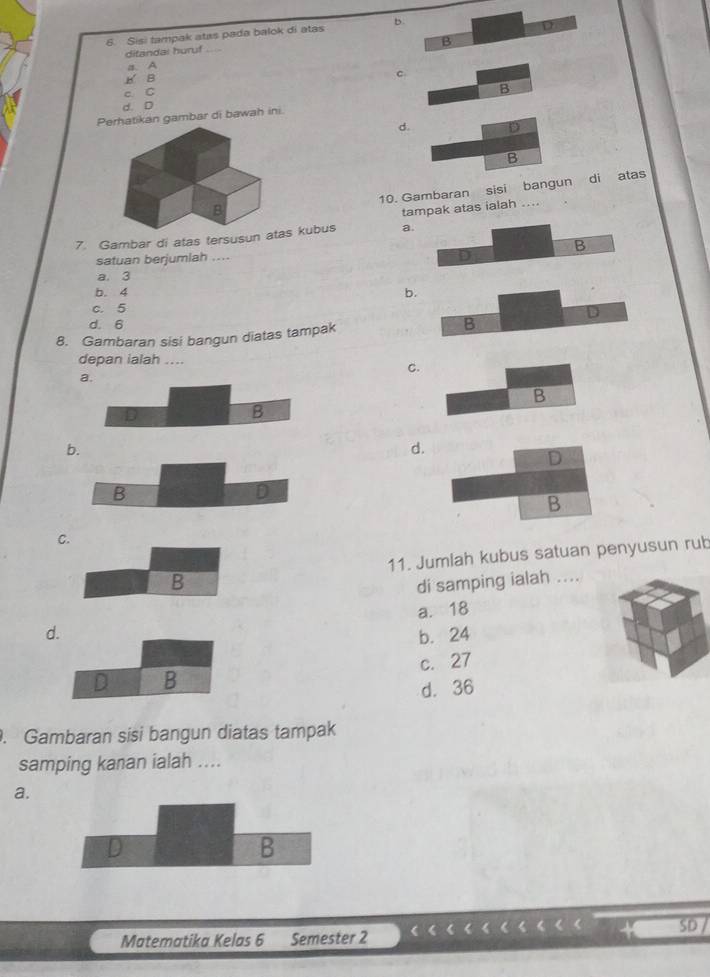 Sisi tampak atas pada balok di atas b
B
ditandal huruf_ D
a. A
B B
c.
c C
B
d. D
Perhatikan gambar di bawah ini.
d. D
B
10. Gambaran sisi bangun di atas
B
tampak atas ialah ....
7. Gambar di atas tersusun atas kubus a.
B
satuan berjumlah ....
D
a. 3
b. 4 b.
c. 5
D
d. 6
8. Gambaran sisi bangun diatas tampak
B
depan ialah ....
C.
a
B
D
B
b.
d.
D
B
D
B
C.
B 11. Jumlah kubus satuan penyusun rub
di samping ialah ....
d. a. 18
b. 24
c. 27
D B
d. 36. Gambaran sisi bangun diatas tampak
samping kanan ialah ....
a.
D
B
SD
Matematika Kelas 6 Semester 2