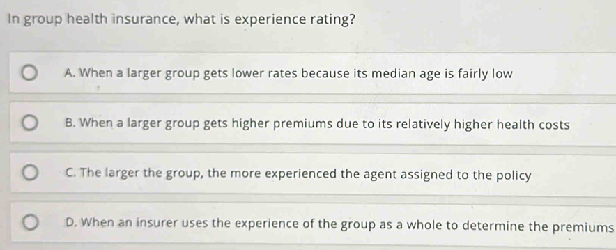 In group health insurance, what is experience rating?
A. When a larger group gets lower rates because its median age is fairly low
B. When a larger group gets higher premiums due to its relatively higher health costs
C. The larger the group, the more experienced the agent assigned to the policy
D. When an insurer uses the experience of the group as a whole to determine the premiums