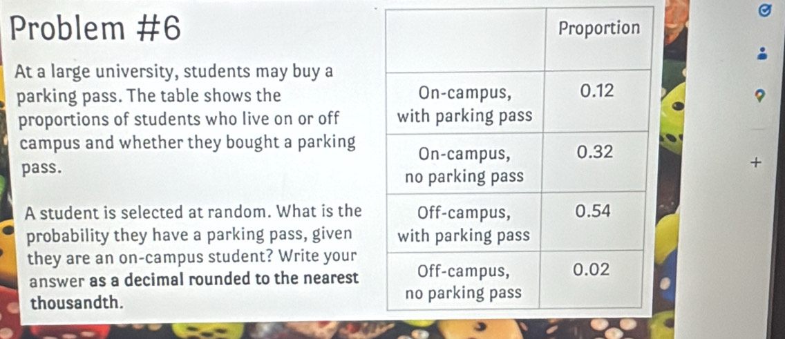 Problem #6 
At a large university, students may buy a 
parking pass. The table shows the 
proportions of students who live on or off 
campus and whether they bought a parking 
pass.+ 
A student is selected at random. What is the 
probability they have a parking pass, given 
they are an on-campus student? Write your 
answer as a decimal rounded to the nearest 
thousandth.