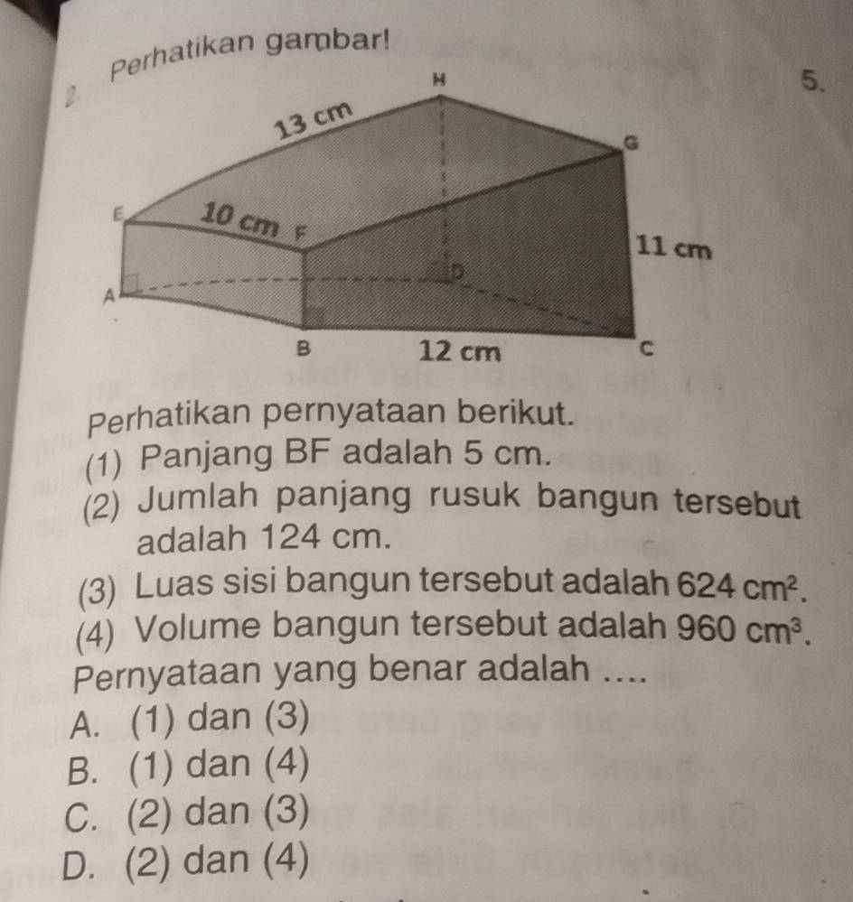 atikan gambar!
5.
Perhatikan pernyataan berikut.
(1) Panjang BF adalah 5 cm.
(2) Jumlah panjang rusuk bangun tersebut
adalah 124 cm.
(3) Luas sisi bangun tersebut adalah 624cm^2. 
(4) Volume bangun tersebut adalah 960cm^3. 
Pernyataan yang benar adalah ....
A. (1) dan (3)
B. (1) dan (4)
C. (2) dan (3)
D. (2) dan (4)