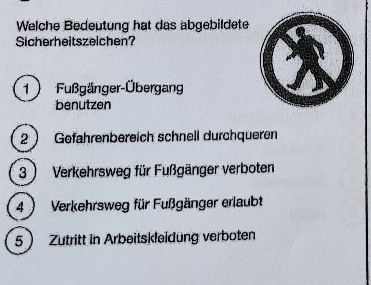 Welche Bedeutung hat das abgebildete
Sicherheitszeichen?
1 ) Fußgänger-Übergang
benutzen
2  Gefahrenbereich schnell durchqueren
3 ) Verkehrsweg für Fußgänger verboten
4 ) Verkehrsweg für Fußgänger erlaubt
5 Zutritt in Arbeitskleidung verboten