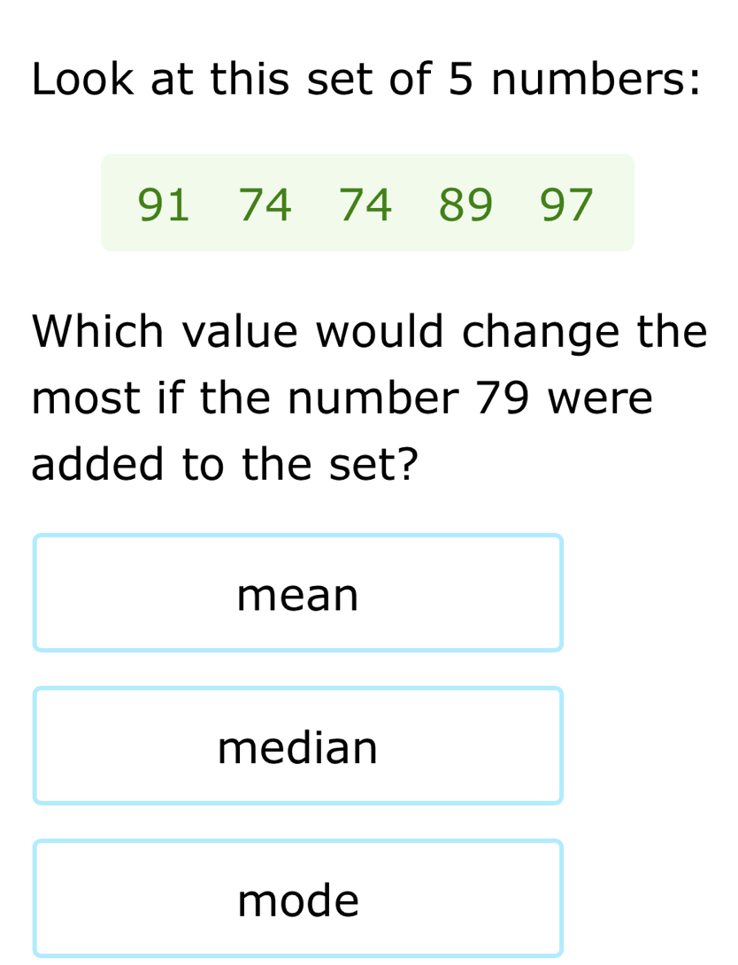 Look at this set of 5 numbers:
91 74 74 89 97
Which value would change the
most if the number 79 were
added to the set?
mean
median
mode