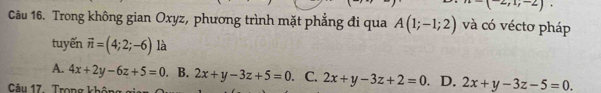 -(^-2,1;^.. 
Câu 16. Trong không gian Oxyz, phương trình mặt phẳng đi qua A(1;-1;2) và có véctơ pháp
tuyến vector n=(4;2;-6) là
A. 4x+2y-6z+5=0. B. 2x+y-3z+5=0 C. 2x+y-3z+2=0 、 D. 2x+y-3z-5=0. 
Câu 17 Trong không