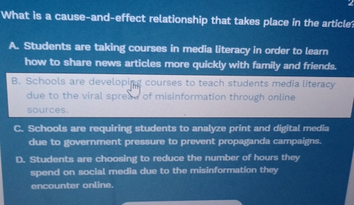 What is a cause-and-effect relationship that takes place in the article?
A. Students are taking courses in media literacy in order to learn
how to share news articles more quickly with family and friends.
B. Schools are developing courses to teach students media literacy
due to the viral spread of misinformation through online
sources.
C. Schools are requiring students to analyze print and digital media
due to government pressure to prevent propaganda campaigns.
D. Students are choosing to reduce the number of hours they
spend on social media due to the misinformation they
encounter online.