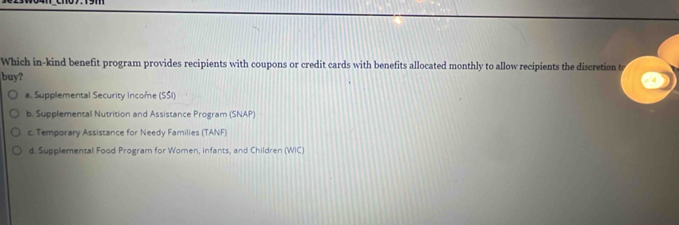 Which in-kind benefit program provides recipients with coupons or credit cards with benefits allocated monthly to allow recipients the discretion to
buy?
a. Supplemental Security Income (SŚI)
b. Supplemental Nutrition and Assistance Program (SNAP)
c. Temporary Assistance for Needy Families (TANF)
d. Supplemental Food Program for Women, infants, and Children (WIC)