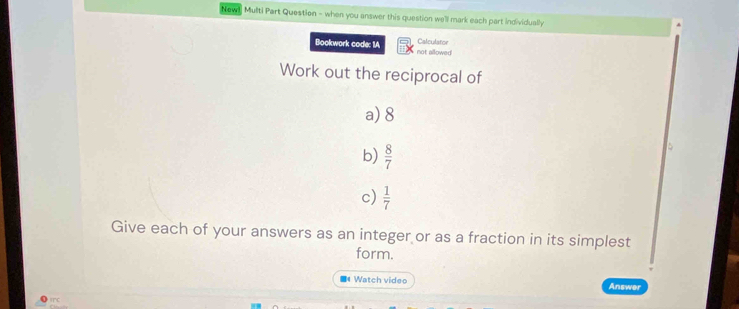 Newnj Multi Part Question - when you answer this question we'll mark each part individually 
Calculator 
Bookwork code: 1A not allowed 
Work out the reciprocal of 
a) 8
b)  8/7 
c)  1/7 
Give each of your answers as an integer or as a fraction in its simplest 
form. 
Watch video Answer