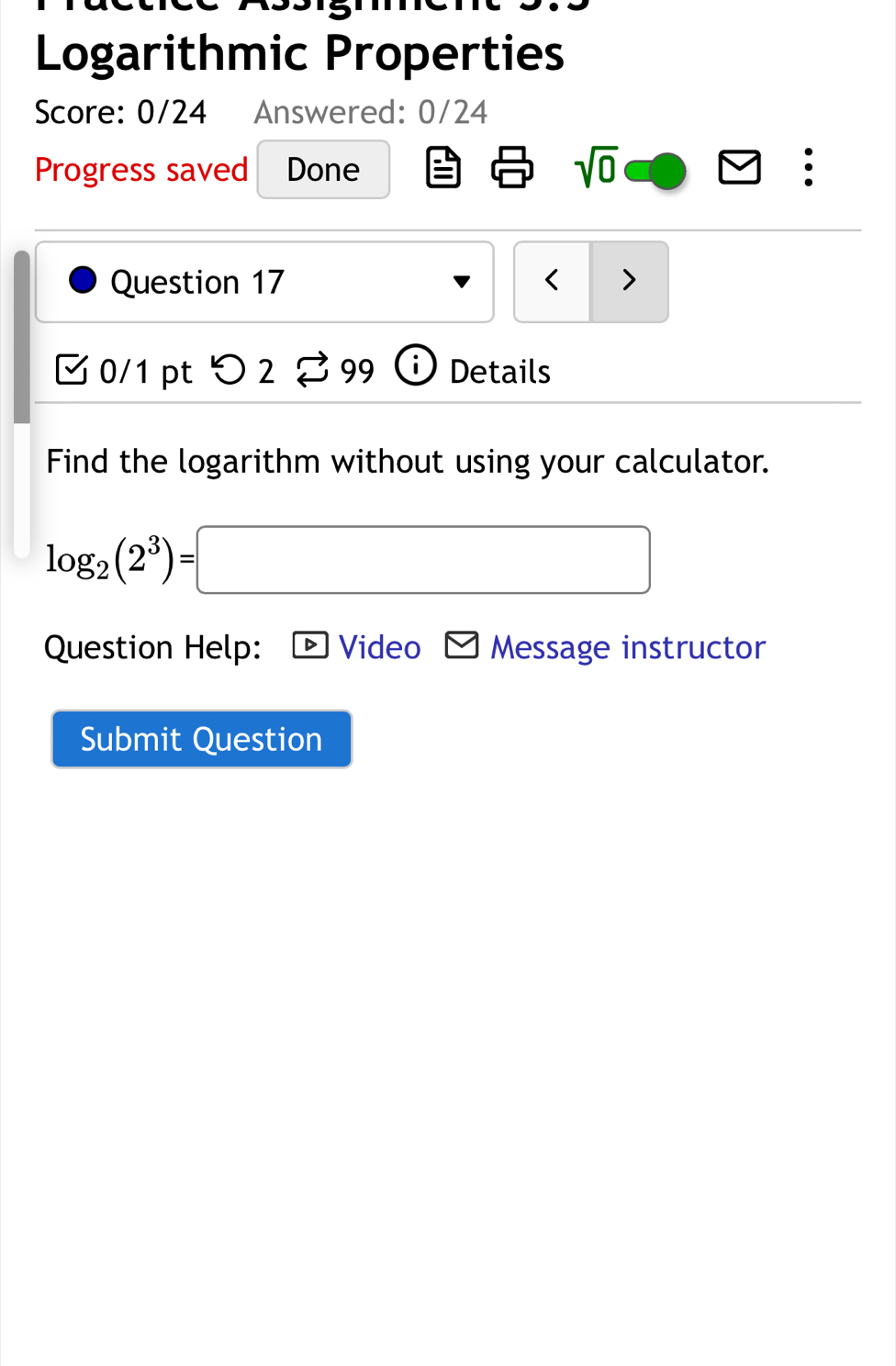 Logarithmic Properties 
Score: 0/24 Answered: 0/24 
Progress saved Done sqrt(0) : 
Question 17 < > 
0/1 pt つ 2 99 Details 
Find the logarithm without using your calculator.
log _2(2^3)=□
Question Help: Video Message instructor 
Submit Question