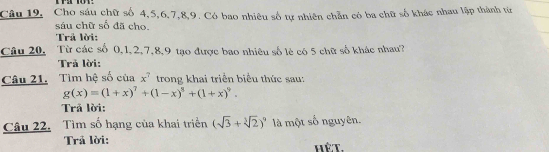 Câu 19, Cho sáu chữ số 4, 5, 6, 7, 8, 9. Có bao nhiêu số tự nhiên chẵn có ba chữ số khác nhau lập thành từ 
sáu chữ số đã cho, 
Trả lời: 
Câu 20. Từ các số 0, 1, 2, 7, 8, 9 tạo được bao nhiêu số lẻ có 5 chữ số khác nhau? 
Trả lời: 
Câu 21. Tìm hệ số của x^7 trong khai triển biểu thức sau:
g(x)=(1+x)^7+(1-x)^8+(1+x)^9. 
Trả lời: 
Câu 22. Tìm số hạng của khai triển (sqrt(3)+sqrt[3](2))^9 là một số nguyên. 
Trả lời: 
HÉT.