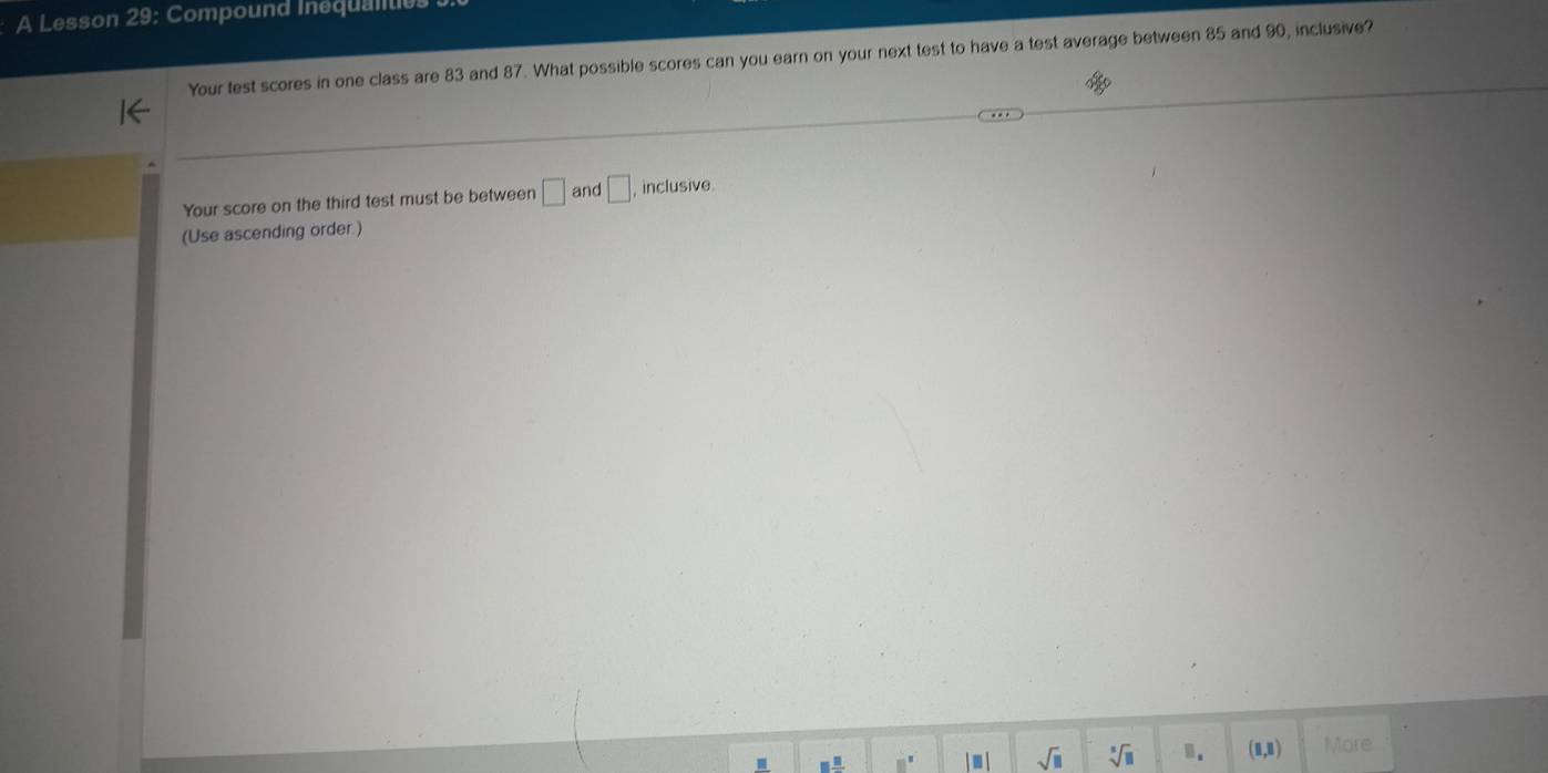 A Lesson 29: Compound Inequalitit 
Your test scores in one class are 83 and 87. What possible scores can you earn on your next test to have a test average between 85 and 90, inclusive? 
Your score on the third test must be between □ and □ inclusive 
(Use ascending order.) 
. □  □ /□   □^(□) - sqrt(□ ) sqrt[5](11) B. (1,1) More