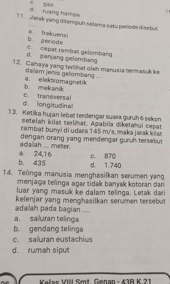 c. gas
16
d. ruang hampa
11. Jarak yang ditempuh selama satu periode disebut
a. frekuensi
b. periode
c. cepat rambat gelombang
d. panjang gelombang
12. Cahaya yang terlihat oleh manusia termasuk ke
dalam jenis gelombang ....
a. elektromagnetik
b. mekanik
c. transversal
d. longitudinal
1 3. Ketika hujan lebat terdengar suara guruh 6 sekon
setelah kilat terlihat. Apabila diketahui cepat
rambat bunyi di udara 145 m/s, maka jarak kilat
dengan orang yang mendengar guruh tersebut
adalah ... meter.
a. 24,16 c. 870
b. 435 d. 1.740
14. Telinga manusia menghasilkan serumen yang
menjaga telinga agar tidak banyak kotoran dari
luar yang masuk ke dalam telinga. Letak dari
kelenjar yang menghasilkan serumen tersebut
adalah pada bagian ....
a. saluran telinga
b. gendang telinga
c. saluran eustachius
d. rumah siput
Kelas VIII Smt Genan - 43B K 21