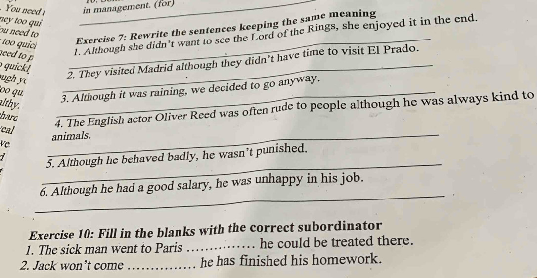 You need _in management. (for) 
ney too qui 
Exercise 7: Rewrite the sentences keeping the same meaning 
ou need to 
need to p 
_1. Although she didn’t want to see the Lord of the Rings, she enjoyed it in the end. 
quickl 
ugh y 
_2. They visited Madrid although they didn’t have time to visit El Prado. 
oo qu 
_3. Although it was raining, we decided to go anyway. 
althy. 
hard 
4. The English actor Oliver Reed was often rude to people although he was always kind to 
eal 
_animals. 
ve 
_ 
7 
5. Although he behaved badly, he wasn’t punished. 
_ 
6. Although he had a good salary, he was unhappy in his job. 
Exercise 10: Fill in the blanks with the correct subordinator 
1. The sick man went to Paris _he could be treated there. 
2. Jack won’t come _he has finished his homework.