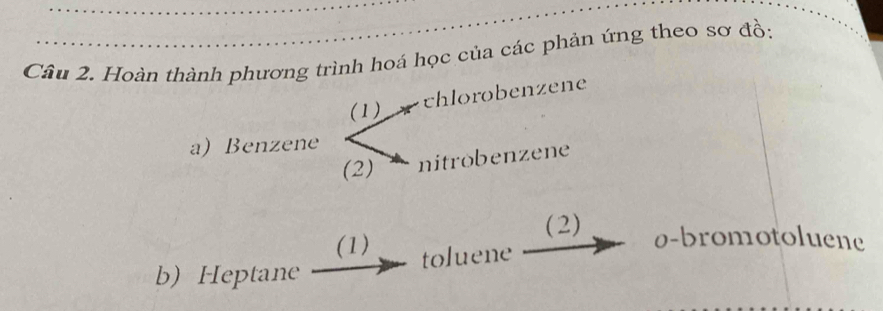 Hoàn thành phương trình hoá học của các phản ứng theo sơ đồ: 
(1) 
chlorobenzene 
a) Benzene 
(2) nitrobenzene 
(2) 0 -bromotoluene 
(1) toluene 
b) Heptane