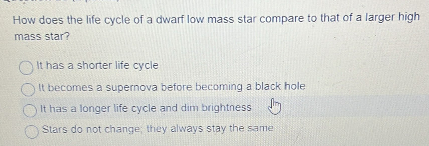 How does the life cycle of a dwarf low mass star compare to that of a larger high
mass star?
It has a shorter life cycle
It becomes a supernova before becoming a black hole
It has a longer life cycle and dim brightness
Stars do not change; they always stay the same