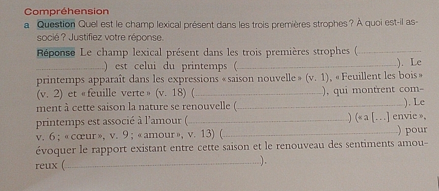 Compréhension 
a Question Quel est le champ lexical présent dans les trois premières strophes ? À quoi est-il as- 
socié ? Justifiez votre réponse. 
Réponse Le champ lexical présent dans les trois premières strophes ()_ 
_) est celui du printemps (_ ). Le 
printemps apparaît dans les expressions «saison nouvelle» (v. 1) , « Feuillent les bois » 
(v. 2) et «feuille verte» (v. 18) (_ ), qui montrent com- 
ment à cette saison la nature se renouvelle (_ ). Le 
printemps est associé à l'amour (._ .) (« a [. . .] envie », 
v. 6 ; « cœur», v. 9 ; « amour », v. 13) (_ ) pour 
évoquer le rapport existant entre cette saison et le renouveau des sentiments amou- 
reux (_ ).