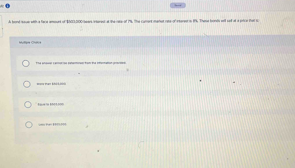 Jlz Saved
A bond issue with a face amount of $503,000 bears interest at the rate of 7%. The current market rate of interest is 8%. These bonds will sell at a price that is:
Multiple Choice
The answer cannot be determined from the information provided.
More than $503,000.
Equal to $503,000.
Less than $503,000.