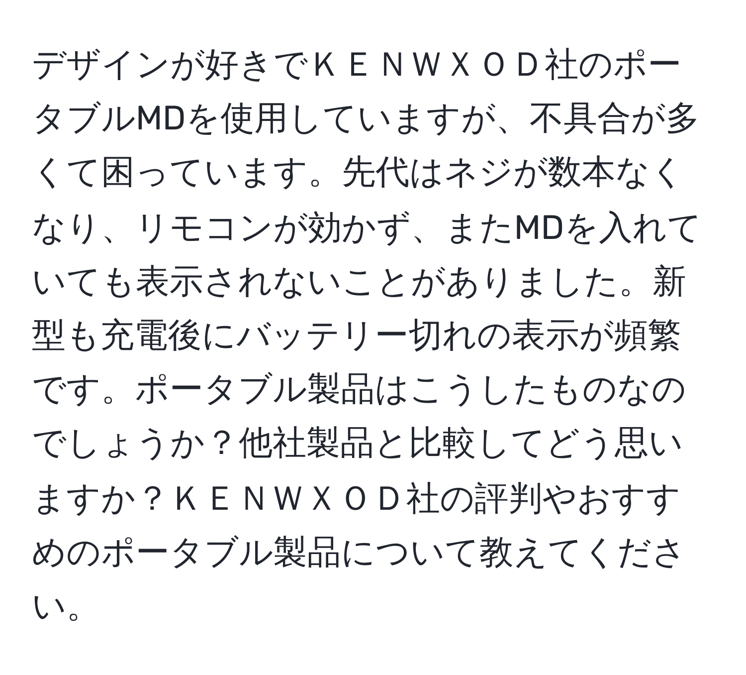 デザインが好きでＫＥＮＷＸＯＤ社のポータブルMDを使用していますが、不具合が多くて困っています。先代はネジが数本なくなり、リモコンが効かず、またMDを入れていても表示されないことがありました。新型も充電後にバッテリー切れの表示が頻繁です。ポータブル製品はこうしたものなのでしょうか？他社製品と比較してどう思いますか？ＫＥＮＷＸＯＤ社の評判やおすすめのポータブル製品について教えてください。