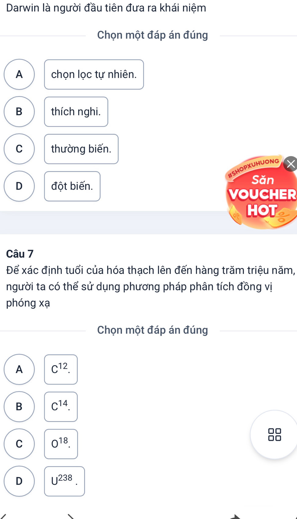 Darwin là người đầu tiên đưa ra khái niệm
Chọn một đáp án đúng
A chọn lọc tự nhiên.
B thích nghi.
C thường biến.
#SHOPXUHUONG
D đột biến.
Sǎn
VOUCHER
HOT
Câu 7
Để xác định tuổi của hóa thạch lên đến hàng trăm triệu năm,
người ta có thể sử dụng phương pháp phân tích đồng vị
phóng xạ
Chọn một đáp án đúng
A C^(12).
B C^(14).
C O^(18).
D U^(238).