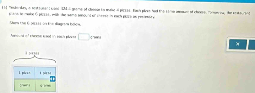 Yesterday, a restaurant used 324.4 grams of cheese to make 4 pizzas. Each pizza had the same amount of cheese. Tomorrow, the restaurant 
plans to make 6 pizzas, with the same amount of cheese in each pizza as yesterday. 
Show the 6 pizzas on the diagram below. 
Amount of cheese used in each pizza: □ grams
×
2 pizzas
1 pizza 1 pizza
grams grams