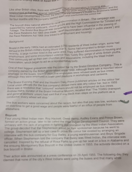 Like other British cities, there was widespread facial discrimination in housing alon 
employment at that time against "coloureds Led by youth worker Paul Stephenson and the
West Indian Development councs, the borcolt of the company's buses by Bristolians lasted
for four months until the company backed down and eventimed the colour bar
The boycott drew national attention to racial discrimination in Britain. The campaign was
supported by national politicians, church groups and the High Commissioner for Trinidad and
Tobago. The Bristol Bus Bloycott was considered to have been influential in the passing of
the Race Relations Act 1965 (this made "racial discrimination unlawful in public places") and
the Race Relations Act 1968 (this linked to employment and housing).
Background
Bristol in the early 1960s had an estimated 3,000 residents of West Indian origin, some had
served in the British military during World War II. Some had emigrated to Britain more
recently. A large number lived in the same area. They suffered discrimination in housing and
employment, and some encountered violence from Teddy Boy gangs of white British youths.
This communily set up their own churches and associations, including the West Indian
Association, which began to act as a representative body
One of their biggest grievances was the colour bar by the Bristol Omnibus Company. This a
company owned by the British government since 1950. Although there was a reported labour
shortage on the buses black prospective employees were refused work as bus crews.
although they were employed in lower paid positions in workshops and canteens.
The Bristol Evening Post and the Western Daily Press published articles on the colour bar.
Local union officials (for the bus company) denied there was any colour bar, but in 1955
there was a resolution that "coloured" workers should not be employed as bus crews
Andrew Hake, curator of the Bristol Industrial Mission, recalled that "'The TGWU (transport
and general workers' union) had said that if one black man steps on the platform as a
conductor, every wheel will stop."
The bus workers were concerned about the racism, but also that pay was low, workers re
elsewhere on overtime to get a good wage and people were fearful of an influx of people from
Boycott
Four young West Indian men. Roy Hackett, Owen Henry, Audley Evans and Prince Brown,
formed an action group, later to be called the Wext Indjan Development Council. They were
unhappy with the lack of progress in fighting discrimination by the West Indian Association.
The group decided that the Stephenson would be their spokesman because he went to
college. Stephenson set up a test case to prove the colour bar existed by arranging an
interview with the bus company for Guy Bailey, a young warehouseman and Boys' Brigade
officer. When Stephenson told the company that Bailey was West Indian, the interview was
cancelled. Inspired by the refusal of Rosa Parks to give up her seat on a bus in Alabama and
the ensuing Montgomery Bus Boycott in the United States in 1955, the activists decided on a
bus boycott in Bristol.
Their action was announced at a press conference on 29 April 1955. The following day they
claimed that none of the city's West Indians were using the buses and that many white