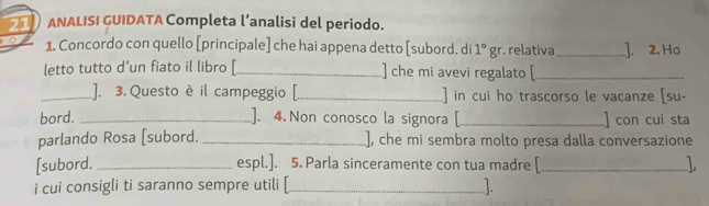 ANALISI GUIDATA Completa l’analisi del periodo. 
o 1. Concordo con quello [principale] che hai appena detto [subord. di 1°gr relativa_ ]. 2. Ho 
letto tutto d’un fiato il libro [_ ] che mi avevi regalato [_ 
_]. 3. Questo è il campeggio [._ in cui ho trascorso le vacanze [su- 
bord. _]. 4. Non conosco la signora _ con cui sta 
parlando Rosa [subord. _], che mi sembra molto presa dalla conversazione 
[subord. _espl.]. 5. Parla sinceramente con tua madre [_ 
i cui consigli ti saranno sempre utili [_ .