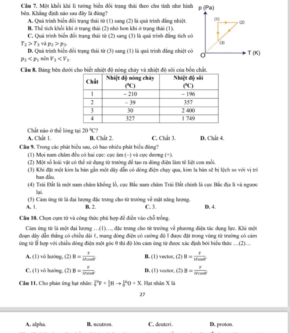 Một khổi khí lí tưởng biển đổi trạng thái theo chu tình như hình p (Pa)
bên. Khắng định nào sau đây là đúng?
A. Quá trình biển đổi trạng thái từ (1) sang (2) là quá trình đẳng nhiệt. (1) (2)
B. Thể tích khối khí ở trạng thái (2) nhỏ hơn khi ở trạng thái (1).
C. Quá trình biến đồi trạng thái từ (2) sang (3) là quá trình đẳng tích có (3)
T_2>T_3 và p_2>p_3.
D. Quá trình biến đổi trạng thái từ (3) sang (1) là quá trình đẳng nhiệt có
p_3 nên V_3 o
T(K)
Câu 8. Bảng bên dưới cho biết nhiệt độ nóng chảy và nhiệt độ sôi của bốn chất.
Chất nào ở thể lông tại 20°C 2
A. Chất 1. B. Chất 2. C. Chất 3. D. Chất 4.
Câu 9. Trong các phát biểu sau, có bao nhiêu phát biểu đúng?
(1) Mọi nam châm đều có hai cực: cực âm (−) và cực dương (+).
(2) Một số loài vật có thể sử dụng từ trường đề tạo ra dòng điện làm tê liệt con mồi.
(3) Khi đặt một kim la bàn gần một dây dẫn có dòng điện chạy qua, kim la bàn sẽ bị lệch so với vị trí
ban đầu.
(4) Trái Đất là một nam châm khổng lồ, cực Bắc nam châm Trái Đất chính là cực Bắc địa lí và ngược
lại.
(5) Cảm ứng từ là đại lượng đặc trưng cho từ trường về mặt năng lượng.
A. 1. B. 2. C. 3. D. 4.
Câu 10. Chọn cụm từ và công thức phù hợp đề điền vào chỗ trống.
Cảm ứng từ là một đại lượng ...(1)..., đặc trưng cho từ trường về phương diện tác dụng lực. Khi một
đoạn dây dẫn thẳng có chiều dài ℓ, mang dòng điện có cường độ I được đặt trong vùng từ trường có cảm
ứng từ B hợp với chiều dòng điện một góc θ thì độ lớn cảm ứng từ được xác định bởi biểu thức .(2)...
A. (1) vô hướng, (2) B= F/Iell cos θ  . B. (1) vector, (2) B= F/lell sin θ  .
C. (1) vô hướng, (2) B= F/lell sin θ  . D. (1) vector, (2) B= F/lell cos θ  .
Câu 11. Cho phản ứng hạt nhân: _9^(19)F+_1^1Hto _8^(16)O+X. Hạt nhân X là
27
A. alpha. B. ncutron. C. deuteri. D. proton.