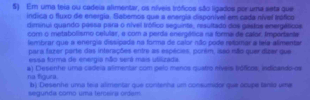 Em uma teia ou cadeia alimentar, os níveis tróficos são ligados por uma seta que 
indica o fluxo de energia. Sabemos que a energia disponível em cada nível trófico 
diminui quando passa para o nível trófico seguinte, resultado dos gastos energéticos 
com o metabolismo celular, e com a perda energética na forma de calor. Importante 
lembrar que a energia dissipada na forma de calor não pode retomar a tela alimentar 
para fazer parte das interações entre as espécies, porém, isso não quer dizer que 
essa forma de energia não será mais utilizada. 
a) Desenhe uma cadeia alimentar com pelo menos quatro níveis tróficos, indicando-os 
na figura. 
b) Desenhe uma teia alimentar que contenha um consumidor que écupe tamo uma 
segunda como uma terceira ordem.