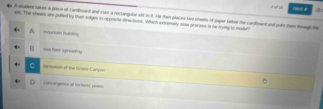 4 6 10 Ndent #
A student takes a piece of cardboard and cuts a rectangular slit in it. He then places two sheets of paper below the cardboard and pulls them through the
slit. The sheets are pulled by their edges in opposite directions. Which extremely slow process is he trying to model?
A mountain building
B sea floor spreading
formation of the Grand Canyon
convergence of tectonic plates
