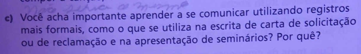 Você acha importante aprender a se comunicar utilizando registros 
mais formais, como o que se utiliza na escrita de carta de solicitação 
ou de reclamação e na apresentação de seminários? Por quê?