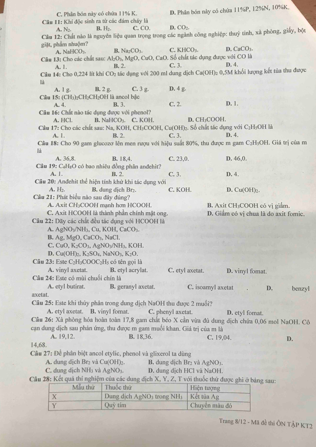 C. Phân bón này có chứa 11% K.
D. Phân bón này có chứa 11%P, 12%N, 10%K.
Câu 11: Khí độc sinh ra từ các đám cháy là
A. N_2. B. H₂. C. CO. D. CO_2.
Câu 12: Chất nào là nguyên liệu quan trọng trong các ngành công nghiệp: thuỷ tinh, xà phòng, giấy, bột
giặt, phầm nhuộm?
A. NaHCO3. B. Na_2CO_3. C. KHCO_3. D. CaCO_3.
Câu 13: Cho các chất sau: Al_2O_3,MgO,CuO,CaO 0. Số chất tác dụng được với CO là
A. 1. B. 2. C. 3. D. 4.
Câu 14: Cho 0,224 lít khí CO_2 tác dụng với 200 ml dung dịch Ca(OH)_2 2 0,5M khối lượng kết tủa thu được
là
A. 1 g. B. 2 g. C. 3 g. D. 4 g.
Câu 15:(CH_3)_2CH_2CH_2O 0H là ancol bậc
A. 4. B. 3. C. 2. D. 1.
Câu 16: Chất nào tác dụng được với phenol?
A. HCl. B. NaHCO_3. C. KOH. D. CH₃COOH.
Câu 17: Cho các chất sau: M Na,KOH, CH₃COOH, Cu(OH)_2. Số chất tác dụng với C_2H_5;OH là
A. 1. B. 2. C. 3. D. 4.
Câu 18: Cho 90 gam glucozơ lên men rượu với hiệu suất 80%, thu được m gam C_2H_5OH. Giá trị của m
là
A. 36,8. B. 18,4. C. 23,0. D. 46,0.
Câu 19:C_4F HgO có bao nhiêu đồng phân anđehit?
A. 1. B. 2. C. 3. D. 4.
Câu 20: Anđehit thể hiện tính khử khi tác dụng với
A. H₂. B. dung dịch Br₂. C. KOH. D. Cu(OH)2.
Câu 21: Phát biểu nào sau đây đúng?
A. Axit CH₃COOH mạnh hơn HCOOH. B. Axit CH₃COOH có vị giấm.
C. Axit HCOOH là thành phần chính mật ong. D. Giấm có vị chua là do axit fomic.
Câu 22: Dãy các chất đều tác dụng với HCOOH là
A. AgNO_3/NH_3,Cu,KOH,CaCO_3.
B. Ag,MgO,CaCO_3,NaCl.
C. CuO,K_2CO_3,AgNO_3/NH_3,KOH
D. Cu(OH)_2,K_2SO_4, , N aNO_3,K_2O.
Câu 23: Este C_2H_3COOC_2H_5 5 có tên gọi là
A. vinyl axetat. B. etyl acrylat. C. etyl axetat. D. vinyl fomat.
Câu 24: Este có mùi chuối chín là
A. etyl butirat. B. geranyl axetat. C. isoamyl axetat D. benzyl
axetat.
Câu 25: Este khi thủy phân trong dung dịch NaOH thu được 2 muối?
A. etyl axetat. B. vinyl fomat. C. phenyl axetat. D. etyl fomat.
Câu 26: Xà phòng hóa hoàn toàn 17,8 gam chất béo X cần vừa đủ dung dịch chứa 0,06 mol NaOH. Cô
cạn dung dịch sau phản ứng, thu được m gam muối khan. Giá trị của m là
A. 19,12. B. 18,36. C. 19,04. D.
14,68.
Câu 27: Để phân biệt ancol etylic, phenol và glixerol ta dùng
A. dung dịch Br₂ và Cu(OH)_2. B. dung dịch Br₂ và AgNO3.
C. dung dịch NH₃ và AgNO_3. D. dung dịch HCl và NaOH.
Câu 28: Kết quả thí nghiệm của các dung dịch X, Y, Z, T với thuốc thử được ghiau:
Trang 8/12 - Mã đề thi ÔN TậP KT2