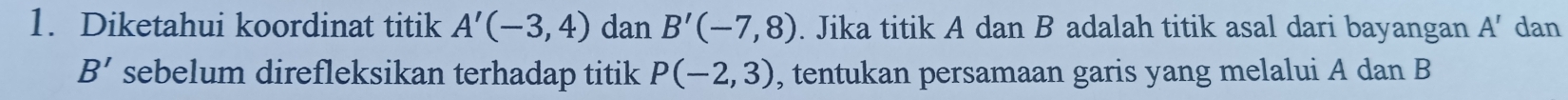 Diketahui koordinat titik A'(-3,4) dan B'(-7,8). Jika titik A dan B adalah titik asal dari bayangan A' dan
B' sebelum direfleksikan terhadap titik P(-2,3) , tentukan persamaan garis yang melalui A dan B