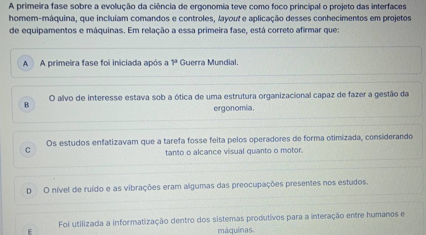 A primeira fase sobre a evolução da ciência de ergonomia teve como foco principal o projeto das interfaces
homem-máquina, que incluíam comandos e controles, layout e aplicação desses conhecimentos em projetos
de equipamentos e máquinas. Em relação a essa primeira fase, está correto afirmar que:
A A primeira fase foi iniciada após a 1^a Guerra Mundial.
O alvo de interesse estava sob a ótica de uma estrutura organizacional capaz de fazer a gestão da
B
ergonomia.
Os estudos enfatizavam que a tarefa fosse feita pelos operadores de forma otimizada, considerando
C
tanto o alcance visual quanto o motor.
D O nível de ruído e as vibrações eram algumas das preocupações presentes nos estudos.
Foi utilizada a informatização dentro dos sistemas produtivos para a interação entre humanos e
E máquinas.