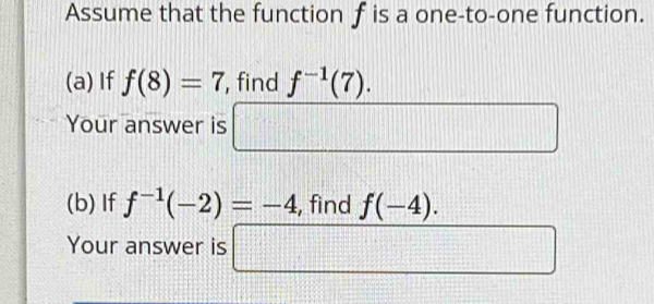 Assume that the function f is a one-to-one function. 
(a) If f(8)=7 , find f^(-1)(7). 
Your answer is □ 
(b) If f^(-1)(-2)=-4 , find f(-4). 
Your answer is □