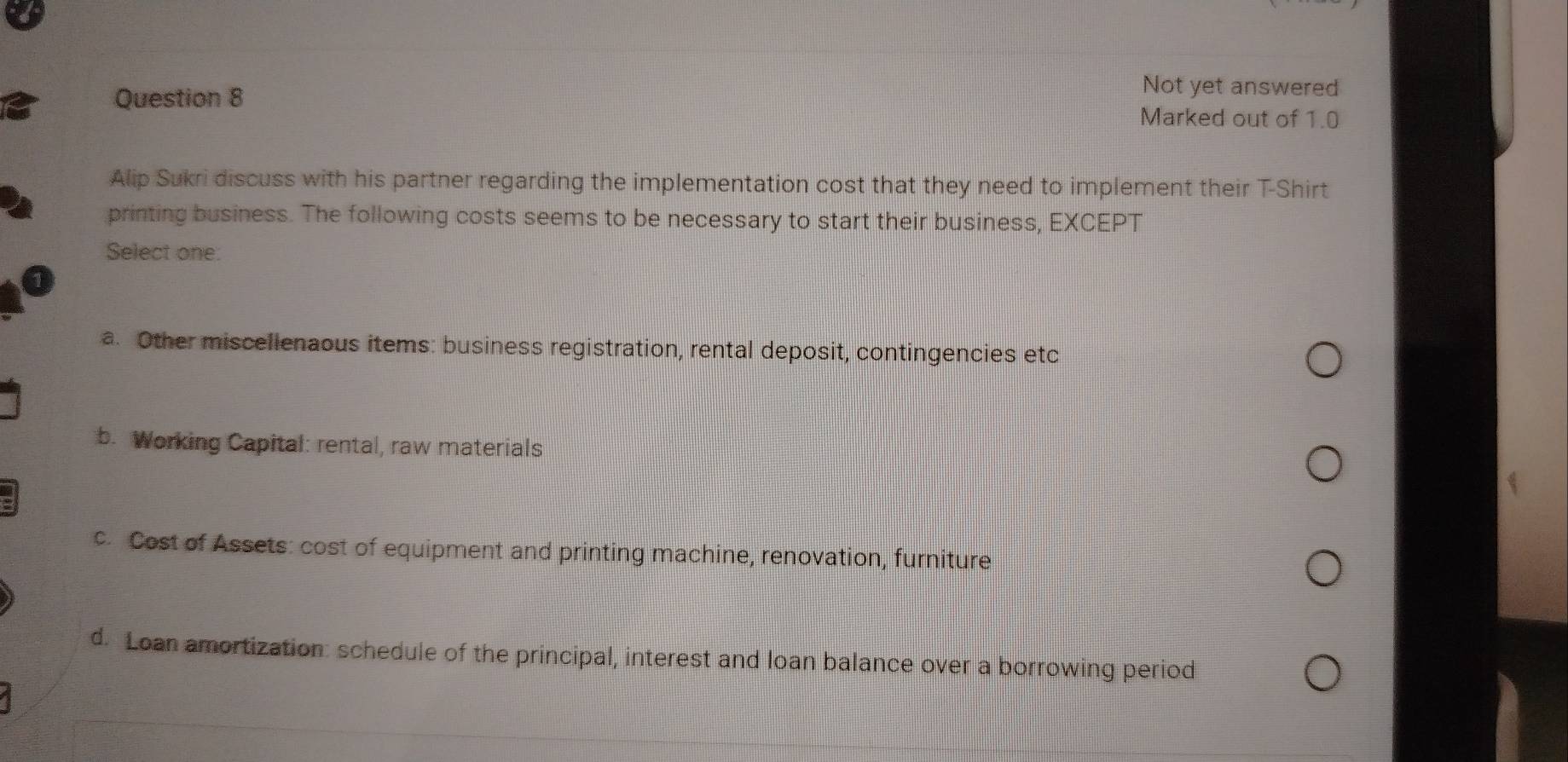 Not yet answered
Question 8 Marked out of 1.0
Alip Sukri discuss with his partner regarding the implementation cost that they need to implement their T-Shirt
printing business. The following costs seems to be necessary to start their business, EXCEPT
Select one:
a. Other miscellenaous items: business registration, rental deposit, contingencies etc
b. Working Capital: rental, raw materials
c. Cost of Assets: cost of equipment and printing machine, renovation, furniture
d. Loan amortization: schedule of the principal, interest and loan balance over a borrowing period