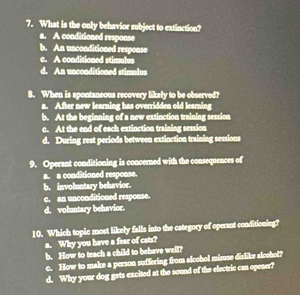 What is the only behavior subject to extinction?
a. A conditioned response
b. An unconditioned response
c. A conditioned stimulus
d. An unconditioned stimulus
8. When is spontaneous recovery likely to be observed?
a. After new learning has overridden old learning
b. At the beginning of a new extinction training session
c. At the end of each extinction training session
d. During rest periods between extinction training sessions
9. Operant conditioning is concerned with the consequences of
a. a conditioned response.
b. involuntary behavior.
c. an unconditioned response.
d. voluntary behavior.
10. Which topic most likely falls into the category of operant conditioning?
a. Why you have a fear of cats?
b. How to teach a child to behave well?
c. How to make a person suffering from alcohol misuse dislike alcohol?
d. Why your dog gets excited at the sound of the electric can opener?