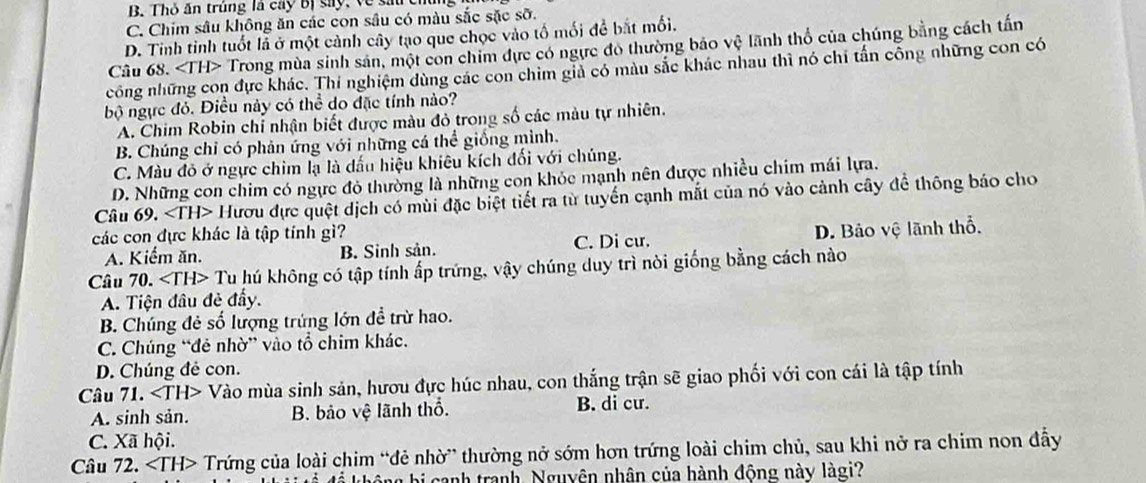 B. Thỏ ăn trúng là cây bị say, về sau
C. Chim sâu không ăn các con sâu có màu sắc sặc sỡ.
D. Tinh tỉnh tuổt là ở một cảnh cây tạo que chọc vào tố mối để bắt mối.
Câu 68. ∠ TH> Trong mùa sinh sản, một con chim dực có ngực đô thường bảo vệ lãnh thổ của chúng bằng cách tấn
công những con đực khác. Thí nghiệm dùng các con chim giả có màu sắc khác nhau thì nó chỉ tấn công những con có
bộ ngực đỏ. Điều này có thể do đặc tính nào?
A. Chim Robin chỉ nhận biết được màu đỏ trong số các màu tự nhiên.
B. Chúng chỉ có phản ứng với những cá thể giống mình.
C. Màu đỏ ở ngực chim lạ là dấu hiệu khiêu kích đối với chúng.
D. Những con chim có ngực đỏ thường là những con khỏc mạnh nên được nhiều chim mái lựa.
Câu 69. Hươu đực quệt dịch có mùi đặc biệt tiết ra từ tuyển cạnh mắt của nó vào cảnh cây để thông báo cho
các con đực khác là tập tính gì?
A. Kiểm ăn. B. Sinh sản. C. Di cư. D. Bảo vệ lãnh thổ.
Câu 70. * Tu hú không có tập tính ấp trứng, vậy chúng duy trì nòi giống bằng cách nào
A. Tiện đầu đẻ đẩy.
B. Chúng đẻ số lượng trứng lớn đề trừ hao.
C. Chúng “đẻ nhờ” vào tổ chim khác.
D. Chúng đẻ con.
Câu 71. Vào mùa sinh sản, hươu đực húc nhau, con thắng trận sẽ giao phối với con cái là tập tính
A. sinh sản. B. bảo vệ lãnh thổ. B. di cư.
C. Xã hội.
Câu 72. ∠ TH> Trứng của loài chim “đẻ nhờ” thường nở sớm hơn trứng loài chim chủ, sau khi nở ra chim non đẫy
để không bị canh tranh, Nguyên nhân của hành động này làgi?