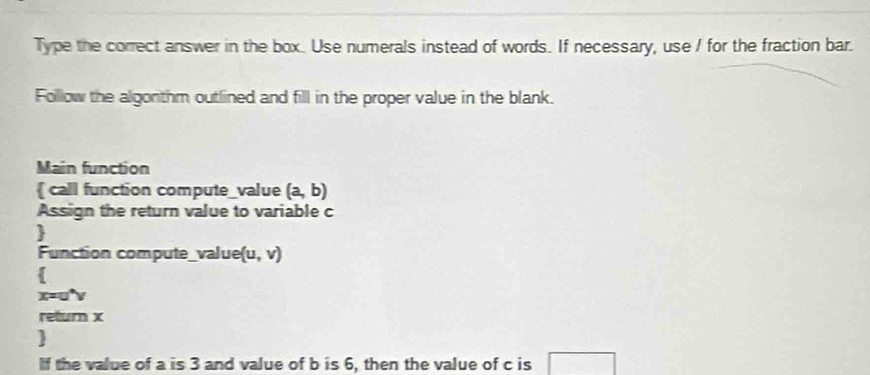 Type the correct answer in the box. Use numerals instead of words. If necessary, use / for the fraction bar. 
Folllow the algonthm outlined and fill in the proper value in the blank. 
Main function 
 call function compute_value (a,b)
Assign the return value to variable c 
 
Function compute_ /2/ue (u,v)

x=u^4
return x
 
If the value of a is 3 and value of b is 6, then the value of c is □ 