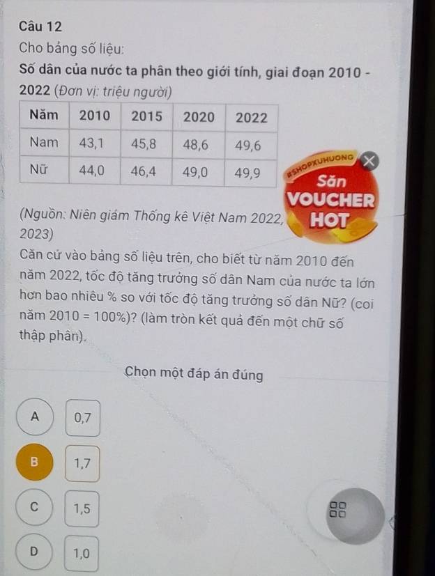 Cho bảng số liệu:
Số dân của nước ta phân theo giới tính, giai đoạn 2010 -
* 2022 (Đơn vị: triệu người)
PXUHUONg
Săn
VOUCHER
Nguồn: Niên giám Thống kê Việt Nam 2022, HOT
2023)
Căn cứ vào bảng số liệu trên, cho biết từ năm 2010 đến
năm 2022, tốc độ tăng trưởng số dân Nam của nước ta lớn
hơn bao nhiêu % so với tốc độ tăng trưởng số dân Nữ? (coi
năm 2010=100% ) ? làm tròn kết quả đến một chữ số
thập phân).
Chọn một đáp án đúng
A 0,7
B 1,7
C 1,5
□□
D 1,0