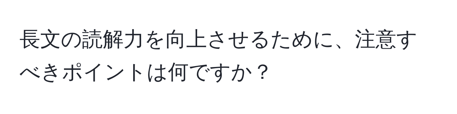 長文の読解力を向上させるために、注意すべきポイントは何ですか？