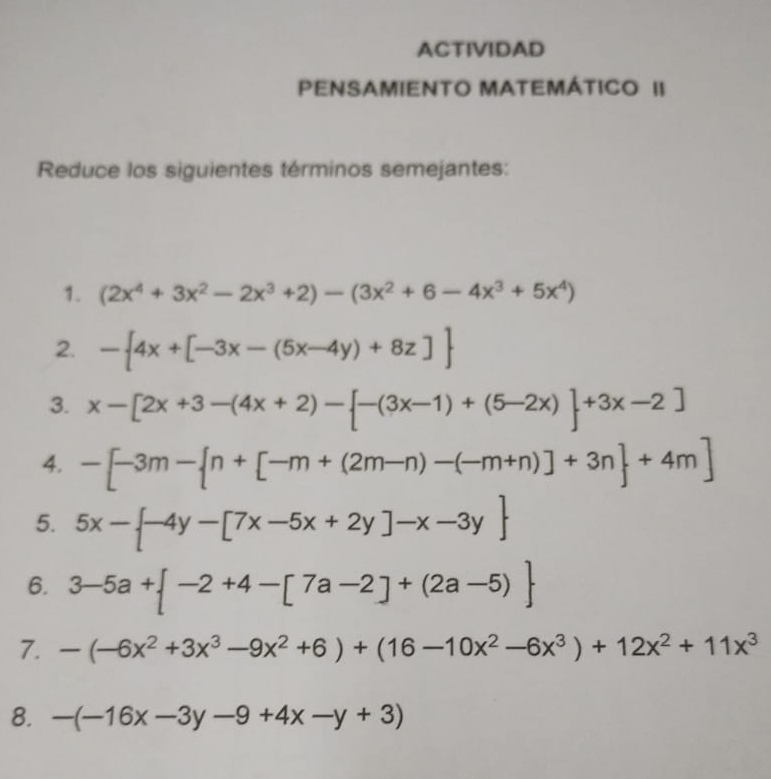 ACTIVIDAD 
PENSAMIENTO MATEMÁTICO II 
Reduce los siguientes términos semejantes: 
1. (2x^4+3x^2-2x^3+2)-(3x^2+6-4x^3+5x^4)
2. - 4x+[-3x-(5x-4y)+8z]
3. x-[2x+3-(4x+2)- -(3x-1)+(5-2x) +3x-2]
4. -[-3m- n+[-m+(2m-n)-(-m+n)]+3n +4m]
5. 5x- -4y-[7x-5x+2y]-x-3y
6. 3-5a+ -2+4-[7a-2]+(2a-5)
7. -(-6x^2+3x^3-9x^2+6)+(16-10x^2-6x^3)+12x^2+11x^3
8. -(-16x-3y-9+4x-y+3)