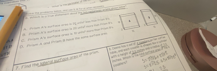 cupcakes t dl 
what is the perimeter of the 
Solve the problems below, and use 3.14 for pi when recessory
6. Which is a true statement about the two rectangular prisms shown below?
B a
A. Prism A's surface area is 2Qunits^2 less than Prism B's.
B. Prism 20units^2 more than Prism B's.
2
13
10units^2
JLA C. Prism A's surface area is A s surface area is more than Prism B's.
It I D. Prism A and Prism B have the same surface area.
with a height of 0.5 inches and a radius +225
7. Find the lateral surface area of the prism B. Deena has a set of 4 coasters on her coffee
UTIC
table, and each coaster is shaped like a cylinder
inches. Which is the total surface area overline ofibe4
coasters?