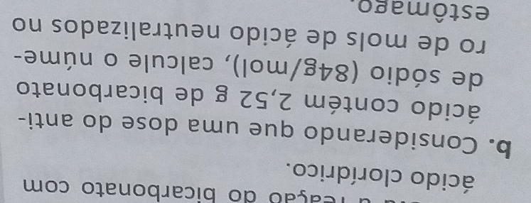 reação do bicarbonato com 
ácido clorídrico. 
b. Considerando que uma dose do anti- 
ácido contém 2,52 g de bicarbonato 
de sódio (84g/mol), calcule o núme- 
ro de mols de ácido neutralizados no 
estômago.