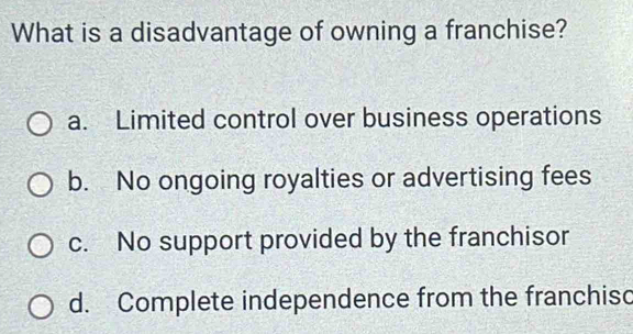 What is a disadvantage of owning a franchise?
a. Limited control over business operations
b. No ongoing royalties or advertising fees
c. No support provided by the franchisor
d. Complete independence from the franchisc