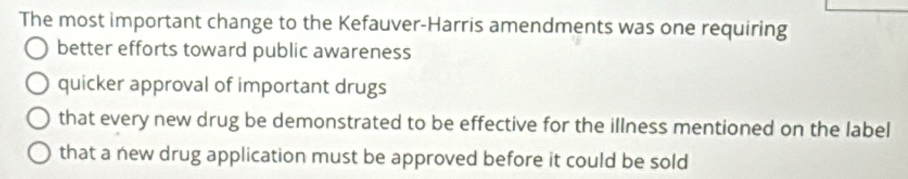 The most important change to the Kefauver-Harris amendments was one requiring
better efforts toward public awareness
quicker approval of important drugs
that every new drug be demonstrated to be effective for the illness mentioned on the label
that a new drug application must be approved before it could be sold