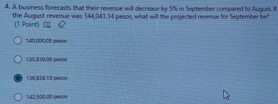 A business forecasts that their revenue will decrease by 5% in September compared to August. If
the August revenue was 144,041.14 pesos, what will the projected revenue for September be?
(1 Point)
140,000.08 pesos
135,839.08 pesos
136,839.10 pesos
142,500.00 pesos