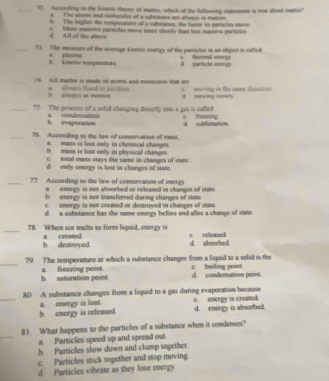According to the kinetic theory of matter, which of the following statements is true about matter?
a The stoms and rolecules of a substance are always in motion
b The higher the temperature of a substance, the faster it particles move
c. More massive particles move more slowly than less massive particles
d All of the above
_73. The measure of the average kinetic energy of the particles in an object is called
a plasma c thermal energy
b kinetic remperature. d. particle energy
_74 All matter is made of atoms and motecules that are
a. always flaed in pusition. c maving in the sme diroction
b always in moton d moving slowly
_75. The process of a solid changing directly into a gas is called
a. condensation c freezing
b. evaporation d. sublimation
_75. According to the law of conservation of mass,
a. mass is lost only in chemical changes
b. mass is lost only in physical changes
c. total mass stays the same in changes of state
d. only energy is lost in changes of state.
_77. According to the law of conservation of energy
a energy is not absorbed or released in changes of state.
b energy is not transferred during changes of state
c. energy is not created or destroyed in changes of state
d. a substance has the same energy before and after a change of state
_78. When ice melts to form liquid, energy is
a created c released
b. destroyed. d. absorbed.
_
79. The temperature at which a substance changes from a liquid to a solid is the
a. freezing point. c. boiling point.
b. saturation point d. condensation point.
_
80 A substance changes from a liquid to a gas during evaporation because
a. energy is lost. c. energy is created.
b. energy is released. d. energy is absorbed.
_
81 What happens to the particles of a substance when it condenses?
a. Particles speed up and spread out.
b. Particles slow down and clump together
c Particles stick together and stop moving.
d. Particles vibrate as they lose energy.