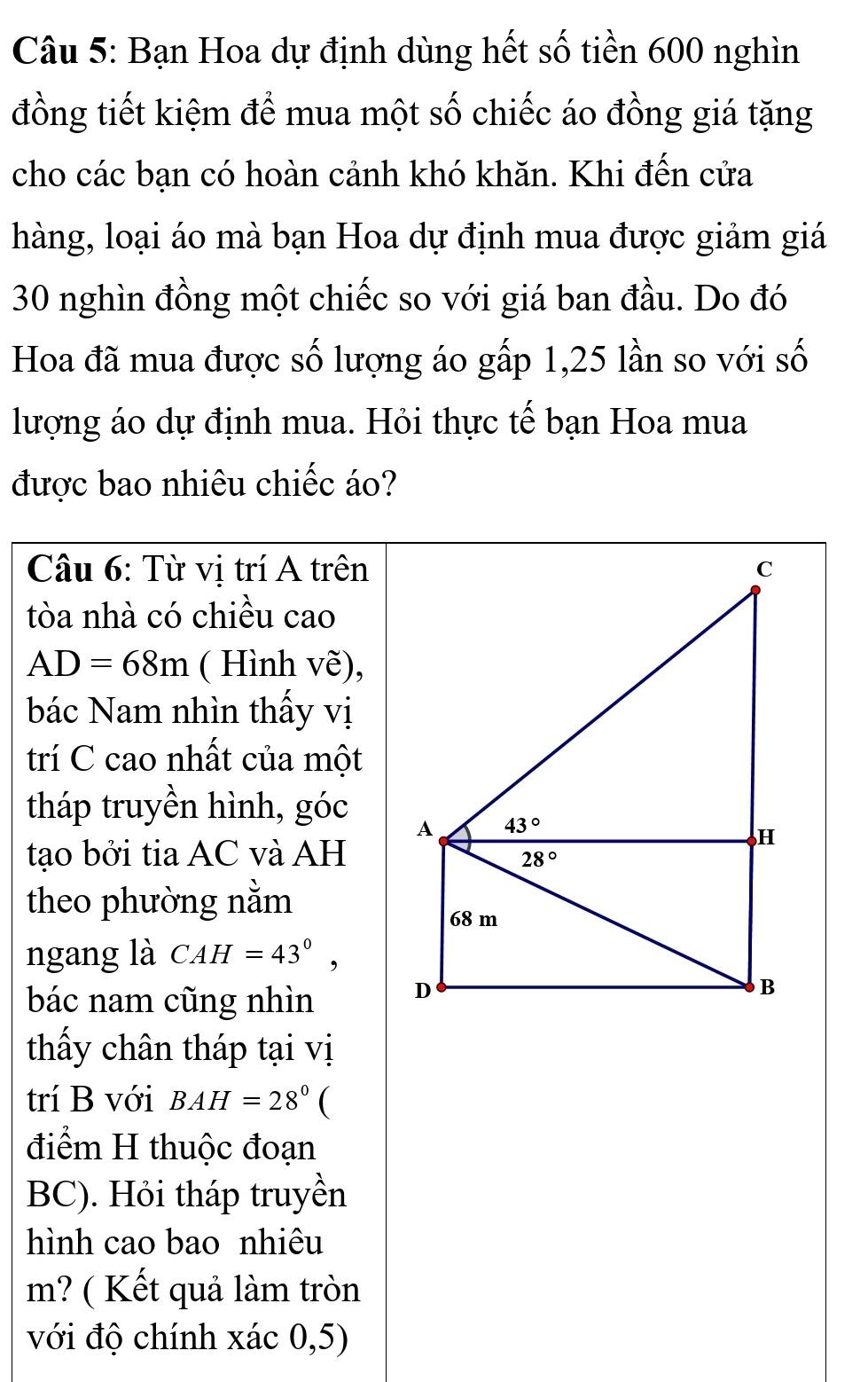 Bạn Hoa dự định dùng hết số tiền 600 nghìn
đồng tiết kiệm để mua một số chiếc áo đồng giá tặng
cho các bạn có hoàn cảnh khó khăn. Khi đến cửa
hàng, loại áo mà bạn Hoa dự định mua được giảm giá
30 nghìn đồng một chiếc so với giá ban đầu. Do đó
Hoa đã mua được số lượng áo gấp 1,25 lần so với số
lượng áo dự định mua. Hỏi thực tế bạn Hoa mua
được bao nhiêu chiếc áo?
Câu 6: Từ vị trí A trên
tòa nhà có chiều cao
AD=68m ( Hình vẽ),
bác Nam nhìn thấy vị
trí C cao nhất của một
tháp truyền hình, góc
tạo bởi tia AC và AH
theo phường nằm
ngang là CAH=43°,
bác nam cũng nhìn
thấy chân tháp tại vị
trí B với BAH=28° 
điểm H thuộc đoạn
BC). Hỏi tháp truyền
hình cao bao nhiêu
m? ( Kết quả làm tròn
với độ chính xác 0,5)