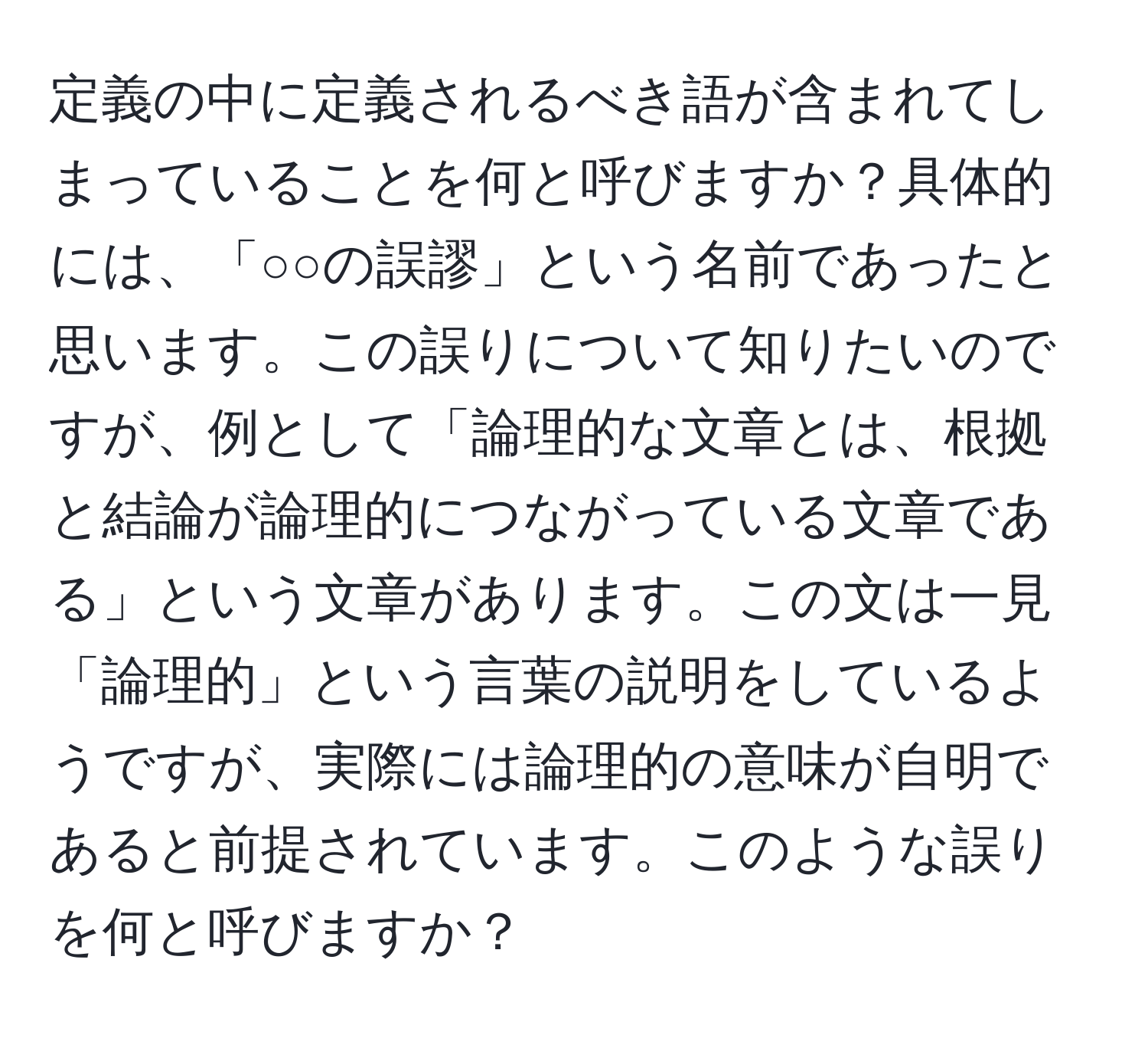 定義の中に定義されるべき語が含まれてしまっていることを何と呼びますか？具体的には、「○○の誤謬」という名前であったと思います。この誤りについて知りたいのですが、例として「論理的な文章とは、根拠と結論が論理的につながっている文章である」という文章があります。この文は一見「論理的」という言葉の説明をしているようですが、実際には論理的の意味が自明であると前提されています。このような誤りを何と呼びますか？