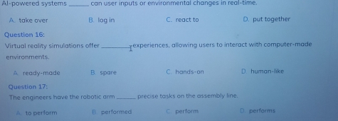 Al-powered systems_ can user inputs or environmental changes in real-time.
A. take over B. log in C. react to D. put together
Question 16:
Virtual reality simulations offer _experiences, allowing users to interact with computer-made
environments.
A. ready-made B. spare C. hands-on D. human-like
Question 17:
The engineers have the robotic arm _precise tasks on the assembly line.
A to perform B. performed C. perform D. performs