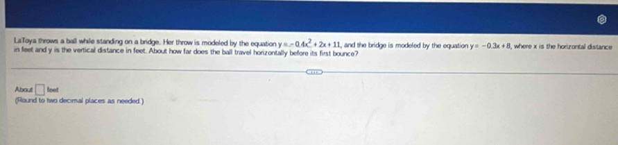 LaToya throws a ball while standing on a bridge. Her throw is modeled by the equation y=-0.4x^2+2x+11 , and the bridge is modeled by the equation y=-0.3x+8 , where x is the horizontal distance 
in feet and y is the vertical distance in feet. About how far does the ball travel horizontally before its first bounce? 
About □ teet 
(Round to two decimal places as needed.)